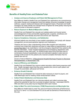 Copyright 2015 New Millennia Health LLC
New
Millennia
Health
Benefits of HealthyTutor and DiabetesTutor
 Analyze and Improve Employee and Patient Self-Management of Care
New Millennia Health’s HealthyTutor and DiabetesTutor applications are comprehensive
information therapy and management tools that validate consumer knowledge of specific
wellness, surgical, medical and disease self-management topics. Physicians and health
managers can easily identify and manage those at highest risk while greatly reducing the
cost and burden of education programs.
 Reduce Exposure to Medical Malpractice Liability
HealthyTutor and DiabetesTutor educate and validate patient and injured worker
acknowledgement of risks and benefits regarding tests, surgeries, anesthesia and
treatments then automatically document and archive user responses.
 Improve Compliance, Outcomes, and Satisfaction
Informed patients are more likely to have realistic expectations and comply with disease
management, pre and post-operative regimens and medications.
"Patients who have a clear understanding of their after-hospital care instructions,
including how to take their medicines and when to make follow-up appointments, are 30
percent less likely to be readmitted or visit the emergency department than patients who
lack this information. Fewer hospital readmissions and emergency department visits
also translate to lower total costs." An AHRQ-funded study found that total costs (a
combination of actual hospitalization costs and estimated outpatient costs) were an
average of $412 lower for the patients who received complete information than for
patients who did not.
Annals of Internal Medicine, A Reengineered Hospital Discharge Program to Decrease
Rehospitalization: A Randomized Trial.
 Improve Efficiency and Utilization
HealthyTutor and DiabetesTutor improve patient education while freeing expensive staff
time. Health managers report that they save valuable clinic time for each patient visit
through the automated, self-paced and format.
 Enhance Growth Potential
HealthyTutor and DiabetesTutor include the data necessary to report to payers, and
CMS Meaningful Use for meeting critical reimbursement criteria.
 Collect Patient Satisfaction and Outcomes Data
HealthyTutor and DiabetesTutor can interview patients and collect outcomes data
without the potential for bias from a provider-to-patient interview. Automated CAHPS,
HRA and other survey data may be integrated within each module.
 Helps to Meet The Joint Commission, PCMH Requirements and Meaningful Use
New Millennia Health helps to meet The Joint Commission's Elements of Performance
for PC.6.10, items 1 & 3 and Standard PC.6.30 as well as Elements of Performance for
PC.6.30.
 