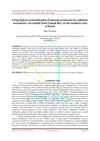 International journal of scientific and technical research in engineering (IJSTRE)
www.ijstre.com Volume 1 Issue 9 ǁ December 2016.
Manuscript id. 376273811 www.ijstre.com Page 18
Using high-level identification of macroinvertebrates for pollution
assessments: an example from Gamak Bay, on the southern coast
of Korea
Bon Joo Koo
Biological Oceanography & Marine Biology Division, Korea Institute of Ocean Science &
Technology, Rep. of Korea
bjkoo@kiost.ac.kr
I. INTRODUCTION
Surveys of macrobenthic community structure are often used to monitor the effects of pollution. These
surveys conventionally require identification of organisms to the species level. Although surveys of soft-bottom
macrofauna are important tools for monitoring marine pollution, they are often criticized for being excessively
labor-intensive, costly, and relying on techniques that have remained unchanged for almost a century [1, 2, 3, 4].
Species identification is particularly time-consuming. One solution to this problem is to identify organisms to a
higher taxonomic level. Several studies have assessed the feasibility of measuring abundances at higher-level
taxa as an alternative to species-level identification [2, 5, 6, 7, 8, 9, 10, 11, 12, 13], and most have reported no
loss of information when higher taxonomic levels were used. Warwick [5, 7] suggested that the results of
community structure analyses based on higher taxa may more closely reflect gradients of contamination or stress
than those based on species data, as natural environmental variables are more likely to affect community
structure at the species level and may mask the effects of pollution. It is important to determine whether higher
taxonomic levels still enable us to assess variations in community structure and to what taxonomic level it is
necessary to identify organisms to meet a study’s objectives. If the results of appropriate univariate or
multivariate analyses of data from higher taxonomic levels are similar to those of species level, it would
strongly indicate that identifications at these levels are sufficient in that particular investigation [13].
Studies comparing species-level and higher-level identifications have only been carried out in a few
regions, including the North Sea and the Australian coast. To make general recommendations about the
taxonomic resolution of environmental studies, such investigations must be conducted over a wider geographic
area. In this study, the appropriateness of identifying the macrobenthos to higher-level taxa for pollution
assessments along the coast of Korea was assessed, which has not been previously attempted. The study was
ABSTRACT :Although surveys of soft-bottom macrofauna are an important tool in assessing marine pollution,
identifying organisms to the species level is time-consuming and therefore costly. One solution is to identify
organisms to a higher taxonomic level. This study, using data from macrobenthic surveys in Gamak Bay, on the
southern coast of Korea, shows that abundances measured at higher taxonomic levels than species can be
adequate for pollution assessments. 'Second-stage' MDS and 'BIO-ENV' showed that aggregation of data to the
level of family produces results that are close to those based on species-level identification. In severely polluted
areas, a W statistic based on order-level aggregation was identical to that produced by species-level
identification.Although these results could be used to make a general recommendation that the family level, at
least, is a suitable level for faunal identification in pollution assessments, this will to a large extent depend on
the objectives of each individual investigation. In surveys to assess pollution, nonetheless, analyzing the benthic
community at a higher taxonomic level than species is efficient and cost-effective, and is sufficient to accomplish
the assessment’s objective.
KEYWORDS :higher-level taxa, Korea, macroinvertebrate, pollution assessment, taxonomic resolution
 