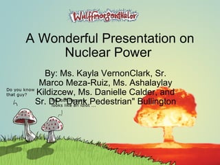 A Wonderful Presentation on Nuclear Power  By: Ms. Kayla VernonClark, Sr. Marco Meza-Ruiz, Ms. Ashalaylay Kildizcew, Ms. Danielle Calder, and Sr. DP &quot;Dank Pedestrian&quot; Bullington  