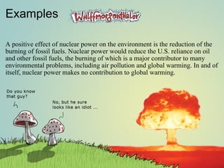 Examples A positive effect of nuclear power on the environment is the reduction of the burning of fossil fuels. Nuclear power would reduce the U.S. reliance on oil and other fossil fuels, the burning of which is a major contributor to many environmental problems, including air pollution and global warming. In and of itself, nuclear power makes no contribution to global warming.