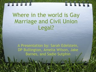 Where in the world is Gay Marriage and Civil Union Legal? A Presentation by: Sarah Edelstein, DP Bullington, Amelia Wilson, Jake Barnes, and Sadie Sutphin 