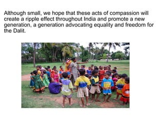Although small, we hope that these acts of compassion will create a ripple effect throughout India and promote a new generation, a generation advocating equality and freedom for the Dalit. 