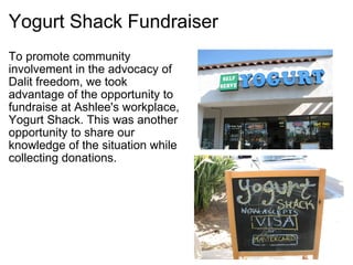 Yogurt Shack Fundraiser To promote community involvement in the advocacy of   Dalit freedom, we took advantage of the opportunity to  fundraise at Ashlee's workplace, Yogurt Shack. This was another opportunity to share our knowledge of the situation while  collecting donations. 
