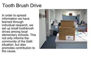 Tooth Brush Drive In order to spread information we have learned through individual research, we set up small toothbrush drives among local elementary schools. This not only informs the community of the Dalit situation, but also promotes contribution to the cause. 
