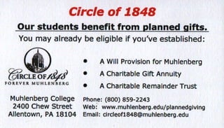 Circle of 7848
Our students benefit from planned sifts.
Youmayalreadybeeligibleif you'veestablished:
-A
/A
ulJ(/i)w  
r mt( -.,t trv tM6
FOREVER MUHLANIE16
MuhlenbergCollege
2400ChewStreet
Allentown,PA18104
o A Will Provlslonfor Muhlenberg
. A CharltableGiftAnnulty
. A CharltableRemainderTrust
Phon€:(800)A59-2243
Web:www,muhlenberg,edu/plannedglv
Emall: clrcleofl848@muhlenberg.edu
 