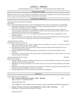 LOUIS L. FREED
louisleonard18@yahoo.com -990- 09 Stanton Drive Weston, Florida, 33326
Professional Profile
Bilingual with more than 10 years’experience in management, increasing sales, managing inventory and reducing shrink in
a select number of retail establishments both in Panama and the United States.
Professional Expe rie nce
The Home Depot, Weston/Sunrise/North Miami
2007-Current
Sales Associate Paint/Department Supervisor Paint and Plumbing/Pro Export Sales Associate/Sales Associate Plumbing.
 Implemented the addition of the international sales tracking systemkeeping unit (SKU) to every export sales
transaction.(average export transaction:$20,000)
 Discovered a ring of individuals who used fraudulent credit cards to purchase items for export and took the
necessary steps to recuperate for our store $10,000 of a $12,000 export sales purchased within a month’s time by
partnering with loss prevention and store management.
 Reduced shrink from 2.6% to 1.4% in the Plumbing Department from 2011 to 2012 by implementing a strict
markdown program.
 Increased department sales goals by 20% monthly and was named top paint department sales for our district three
months in a row in 2011 as a department supervisorfor the Paint Department.
Storelink Retail Group, Miami 2004-2007
Paint/Plumbing Department Supervisor
 Vendor representative for 50+ vendors including Minwax, Rust-Oleum and Loctite in the Paint and Decor
departments for The Home Depot Stores in Miami.
 Kept merchandise displays up to date and fully stocked, inserted new products within merchandise bays and
checked for planogram set integrity.
 Executed monthly and seasonalmerchandising action plans (MAPs) in record time and performed vendor
buybacks.
 Ensured bays serviced were face fronted, properly labeled and aesthetically pleasing to the customer's eyes in order
to increase sales and shop ability.
Group La Onda, Panamá City, Panamá 1994-2004
Regional Store Manager
 Managed a 160,000 square foot establishment making in excess of 35M annually with a retail team of 80 employees
including cashiers and warehouse personnel.
 Implemented an ID request program by every cashier and store associate for retrieving merchandise club goods at
store level.
 Implemented the lockup of the bag storage room located near the merchandise warehouse to reduce shrink at store
level and control bag availability in service to our customers.
 Managed employee payroll and also interviewed and hired potential employees.
Educ ati on
Strayer University, Fort Lauderdale, FL
 M.B.A., Business Administration Specialty, Minor: Marketing 2010
Strayer University, Ft. Lauderdale Florida,
Graduated December 2010
Course Highlights: Consumer Behavior, Business Enterprise, Strategic Management and Marketing Management.
 Bachelor of Science, Licensed in Social Communication Sciences, Minor: Advertising 1997
Santa María La Antigua University, Panamá City, Panamá,
Graduated July 2007
 