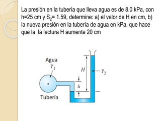 La presión en la tubería que lleva agua es de 8.0 kPa, con
h=25 cm y S2= 1.59, determine: a) el valor de H en cm, b)
la nueva presión en la tubería de agua en kPa, que hace
que la la lectura H aumente 20 cm
 
