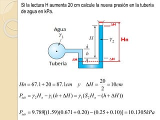 Si la lectura H aumenta 20 cm calcule la nueva presión en la tubería
de agua en kPa.
kPa
P
H
h
H
S
H
h
H
P
cm
H
y
cm
Hn
tub
n
n
tub
1305
.
10
)]
10
.
0
25
.
0
(
)
20
.
0
671
.
0
)(
59
.
1
[(
789
.
9
))
(
(
)
(
10
2
20
1
.
87
20
1
.
67
2
1
1
2






















Hn
H
H
H
 