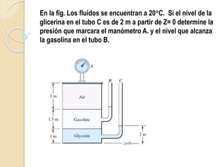 En la fig. Los fluidos se encuentran a 20°C. Si el nivel de la
glicerina en el tubo C es de 2 m a partir de Z= 0 determine la
presión que marcara el manómetro A. y el nivel que alcanza
la gasolina en el tubo B.
 