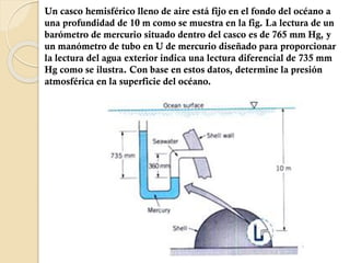 Un casco hemisférico lleno de aire está fijo en el fondo del océano a
una profundidad de 10 m como se muestra en la fig. La lectura de un
barómetro de mercurio situado dentro del casco es de 765 mm Hg, y
un manómetro de tubo en U de mercurio diseñado para proporcionar
la lectura del agua exterior indica una lectura diferencial de 735 mm
Hg como se ilustra. Con base en estos datos, determine la presión
atmosférica en la superficie del océano.
 