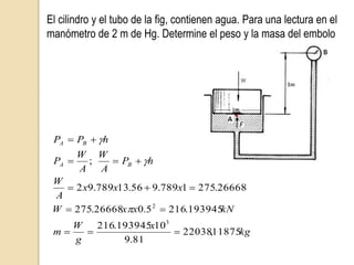 El cilindro y el tubo de la fig, contienen agua. Para una lectura en el
manómetro de 2 m de Hg. Determine el peso y la masa del embolo
kg
x
g
W
m
kN
x
x
W
x
x
x
A
W
h
P
A
W
A
W
P
h
P
P
B
A
B
A
11875
,
22038
81
.
9
10
193945
.
216
193945
.
216
5
.
0
26668
.
275
26668
.
275
1
789
.
9
56
.
13
789
.
9
2
;
3
2
















 