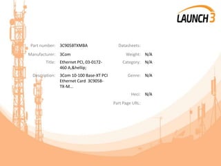 Part number: 3C905BTXMBA Datasheets:
Manufacturer: 3Com Weight: N/A
Title: Ethernet PCI, 03-0172-
460 A,&hellip;
Category: N/A
Description: 3Com 10-100 Base-XT PCI
Ethernet Card 3C905B-
TX-M...
Genre: N/A
Heci: N/A
Part Page URL:
 