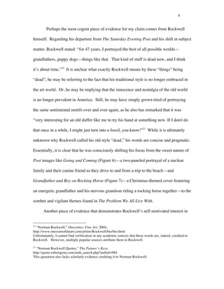 8
Perhaps the most cogent piece of evidence for my claim comes from Rockwell
himself. Regarding his departure from The Saturday Evening Post and his shift in subject
matter, Rockwell stated: “for 47 years, I portrayed the best of all possible worlds—
grandfathers, puppy dogs—things like that. That kind of stuff is dead now, and I think
it’s about time.”22
It is unclear what exactly Rockwell means by these “things” being
“dead”; he may be referring to the fact that his traditional style is no longer embraced in
the art world. Or, he may be implying that the innocence and nostalgia of the old world
is no longer prevalent in America. Still, he may have simply grown tired of portraying
the same sentimental motifs over and over again, as he also has remarked that it was
“very interesting for an old duffer like me to try his hand at something new. If I don't do
that once in a while, I might just turn into a fossil, you know!”23
While it is ultimately
unknown why Rockwell called his old style “dead,” his words are concise and pragmatic.
Essentially, it is clear that he was consciously shifting his focus from the sweet nature of
Post images like Going and Coming (Figure 6)—a two-paneled portrayal of a nuclear
family and their canine friend as they drive to and from a trip to the beach—and
Grandfather and Boy on Rocking Horse (Figure 7)—a Christmas-themed cover featuring
an energetic grandfather and his nervous grandson riding a rocking horse together—to the
somber and vigilant themes found in The Problem We All Live With.
Another piece of evidence that demonstrates Rockwell’s self-motivated interest in
	
  	
  	
  	
  	
  	
  	
  	
  	
  	
  	
  	
  	
  	
  	
  	
  	
  	
  	
  	
  	
  	
  	
  	
  	
  	
  	
  	
  	
  	
  	
  	
  	
  	
  	
  	
  	
  	
  	
  	
  	
  	
  	
  	
  	
  	
  	
  	
  	
  	
  	
  	
  	
  	
  	
  	
  
22
“Norman Rockwell,” Onessimo: Fine Art, 2004,
http://www.onessimofineart.com/artists/Rockwell/bio/bio.html
Unfortunately, I cannot find verification in any academic sources that these words are, indeed, credited to
Rockwell. However, multiple popular sources attribute them to Rockwell.
23
“Norman Rockwell Quotes,” The Painter’s Keys,
http://quote.robertgenn.com/auth_search.php?authid=984
This quotation also lacks scholarly evidence crediting it to Norman Rockwell.
 