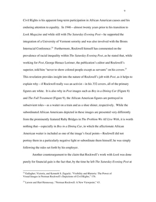 9
Civil Rights is his apparent long-term participation in African American causes and his
enduring attention to equality. In 1946—almost twenty years prior to his transition to
Look Magazine and while still with The Saturday Evening Post—he supported the
integration of a University of Vermont sorority and was also involved with the Bronx
Interracial Conference.24
Furthermore, Rockwell himself has commented on the
prevalence of racial inequality within The Saturday Evening Post, as he stated that, while
working for Post, George Horace Lorimer, the publication’s editor and Rockwell’s
superior, told him “never to show colored people except as servants” on his covers.25
This revelation provides insight into the nature of Rockwell’s job with Post, as it helps to
explain why—if Rockwell really was an activist—in his 332 covers, all of the primary
figures are white. It is also why in Post images such as Boy in a Dining Car (Figure 8)
and The Full Treatment (Figure 9), the African American figures are portrayed in
subservient roles—as a waiter on a train and as a shoe shiner, respectively. While the
subordinated African Americans depicted in these images are presented very differently
from the prominently featured Ruby Bridges in The Problem We All Live With, it is worth
nothing that—especially in Boy in a Dining Car, in which the affectionate African
American waiter is included as one of the image’s focal points—Rockwell did not
portray them in a particularly negative light or subordinate them himself; he was simply
following the rules set forth by his employer.
Another counterargument to the claim that Rockwell’s work with Look was done
purely for financial gain is the fact that, by the time he left The Saturday Evening Post at
	
  	
  	
  	
  	
  	
  	
  	
  	
  	
  	
  	
  	
  	
  	
  	
  	
  	
  	
  	
  	
  	
  	
  	
  	
  	
  	
  	
  	
  	
  	
  	
  	
  	
  	
  	
  	
  	
  	
  	
  	
  	
  	
  	
  	
  	
  	
  	
  	
  	
  	
  	
  	
  	
  	
  	
  
24
Gallagher, Victoria, and Kenneth S. Zagacki. "Visibility and Rhetoric: The Power of
Visual Images in Norman Rockwell’s Depictions of Civil Rights,” 176.
25
Larson and Hart Hennessay, “Norman Rockwell: A New Viewpoint,” 43.
 