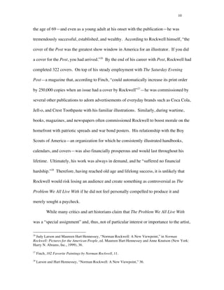 10
the age of 69—and even as a young adult at his onset with the publication—he was
tremendously successful, established, and wealthy. According to Rockwell himself, “the
cover of the Post was the greatest show window in America for an illustrator. If you did
a cover for the Post, you had arrived.”26
By the end of his career with Post, Rockwell had
completed 322 covers. On top of his steady employment with The Saturday Evening
Post—a magazine that, according to Finch, “could automatically increase its print order
by 250,000 copies when an issue had a cover by Rockwell”27
—he was commissioned by
several other publications to adorn advertisements of everyday brands such as Coca Cola,
Jell-o, and Crest Toothpaste with his familiar illustrations. Similarly, during wartime,
books, magazines, and newspapers often commissioned Rockwell to boost morale on the
homefront with patriotic spreads and war bond posters. His relationship with the Boy
Scouts of America—an organization for which he consistently illustrated handbooks,
calendars, and covers—was also financially prosperous and would last throughout his
lifetime. Ultimately, his work was always in demand, and he “suffered no financial
hardship.”28
Therefore, having reached old age and lifelong success, it is unlikely that
Rockwell would risk losing an audience and create something as controversial as The
Problem We All Live With if he did not feel personally compelled to produce it and
merely sought a paycheck.
While many critics and art historians claim that The Problem We All Live With
was a “special assignment” and, thus, not of particular interest or importance to the artist,
	
  	
  	
  	
  	
  	
  	
  	
  	
  	
  	
  	
  	
  	
  	
  	
  	
  	
  	
  	
  	
  	
  	
  	
  	
  	
  	
  	
  	
  	
  	
  	
  	
  	
  	
  	
  	
  	
  	
  	
  	
  	
  	
  	
  	
  	
  	
  	
  	
  	
  	
  	
  	
  	
  	
  	
  
26
Judy Larson and Maureen Hart Hennessey, “Norman Rockwell: A New Viewpoint,” in Norman
Rockwell: Pictures for the American People, ed. Maureen Hart Hennessey and Anne Knutson (New York:
Harry N. Abrams, Inc., 1999), 36.
27
Finch, 102 Favorite Paintings by Norman Rockwell, 11.
28
Larson and Hart Hennessey, “Norman Rockwell: A New Viewpoint,” 36.
 
