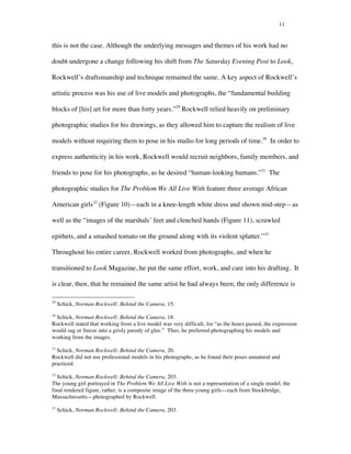 11
this is not the case. Although the underlying messages and themes of his work had no
doubt undergone a change following his shift from The Saturday Evening Post to Look,
Rockwell’s draftsmanship and technique remained the same. A key aspect of Rockwell’s
artistic process was his use of live models and photographs, the “fundamental building
blocks of [his] art for more than forty years.”29
Rockwell relied heavily on preliminary
photographic studies for his drawings, as they allowed him to capture the realism of live
models without requiring them to pose in his studio for long periods of time.30
In order to
express authenticity in his work, Rockwell would recruit neighbors, family members, and
friends to pose for his photographs, as he desired “human-looking humans.”31
The
photographic studies for The Problem We All Live With feature three average African
American girls32
(Figure 10)—each in a knee-length white dress and shown mid-step—as
well as the “images of the marshals’ feet and clenched hands (Figure 11), scrawled
epithets, and a smashed tomato on the ground along with its violent splatter.”33
Throughout his entire career, Rockwell worked from photographs, and when he
transitioned to Look Magazine, he put the same effort, work, and care into his drafting. It
is clear, then, that he remained the same artist he had always been; the only difference is
	
  	
  	
  	
  	
  	
  	
  	
  	
  	
  	
  	
  	
  	
  	
  	
  	
  	
  	
  	
  	
  	
  	
  	
  	
  	
  	
  	
  	
  	
  	
  	
  	
  	
  	
  	
  	
  	
  	
  	
  	
  	
  	
  	
  	
  	
  	
  	
  	
  	
  	
  	
  	
  	
  	
  	
  
29
Schick, Norman Rockwell: Behind the Camera, 15.
30
Schick, Norman Rockwell: Behind the Camera, 18.
Rockwell stated that working from a live model was very difficult, for “as the hours passed, the expression
would sag or freeze into a grisly parody of glee.” Thus, he preferred photographing his models and
working from the images.
31
Schick, Norman Rockwell: Behind the Camera, 20.
Rockwell did not use professional models in his photographs, as he found their poses unnatural and
practiced.
32
Schick, Norman Rockwell: Behind the Camera, 203.
The young girl portrayed in The Problem We All Live With is not a representation of a single model; the
final rendered figure, rather, is a composite image of the three young girls—each from Stockbridge,
Massachussetts—photographed by Rockwell.
33
Schick, Norman Rockwell: Behind the Camera, 203.
 