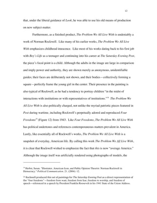 12
that, under the liberal guidance of Look, he was able to use his old means of production
on new subject matter.
Furthermore, as a finished product, The Problem We All Live With is undeniably a
work of Norman Rockwell. Like many of his earlier works, The Problem We All Live
With emphasizes childhood innocence. Like most of his works dating back to his first job
with Boy’s Life as a teenager and continuing into his career at The Saturday Evening Post,
the piece’s focal point is a child. Although the adults in the image are large in comparison
and imply power and authority, they are shown merely as anonymous, unidentifiable
guides; their faces are deliberately not shown, and their bodies—collectively forming a
square—perfectly frame the young girl in the center. Their presence in the painting is
also typical of Rockwell, as he had a tendency to portray children “in the midst of
interactions with institutions or with representatives of institutions.”34
The Problem We
All Live With is also politically charged, not unlike the myriad patriotic pieces featured in
Post during wartime, including Rockwell’s perpetually adored and reproduced Four
Freedoms35
(Figure 12) from 1943. Like Four Freedoms, The Problem We All Live With
has political undertones and references contemporaneous matters prevalent in America.
Lastly, like essentially all of Rockwell’s works, The Problem We All Live With is a
snapshot of everyday, American life. By calling this work The Problem We All Live With,
it is clear that Rockwell wished to emphasize the fact that this is now “average America.”
Although the image itself was artificially rendered using photographs of models, the
	
  	
  	
  	
  	
  	
  	
  	
  	
  	
  	
  	
  	
  	
  	
  	
  	
  	
  	
  	
  	
  	
  	
  	
  	
  	
  	
  	
  	
  	
  	
  	
  	
  	
  	
  	
  	
  	
  	
  	
  	
  	
  	
  	
  	
  	
  	
  	
  	
  	
  	
  	
  	
  	
  	
  	
  
34
Herbst, Susan. "Illustrator, American Icon, and Public Opinion Theorist: Norman Rockwell in
Democracy." Political Communication. 21. (2004): 12.
35	
  Rockwell	
  produced	
  this	
  set	
  of	
  paintings	
  for	
  The	
  Saturday	
  Evening	
  Post	
  as	
  a	
  direct	
  representation	
  of	
  
the “four freedoms”—freedom from want, freedom from fear, freedom to worship, and freedom of
speech—referenced in a speech by President Franklin Roosevelt in his 1941 State of the Union Address.	
  
 