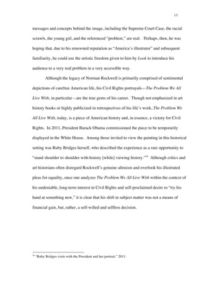 13
messages and concepts behind the image, including the Supreme Court Case, the racial
scrawls, the young girl, and the referenced “problem,” are real. Perhaps, then, he was
hoping that, due to his renowned reputation as “America’s illustrator” and subsequent
familiarity, he could use the artistic freedom given to him by Look to introduce his
audience to a very real problem in a very accessible way.
Although the legacy of Norman Rockwell is primarily comprised of sentimental
depictions of carefree American life, his Civil Rights portrayals—The Problem We All
Live With, in particular—are the true gems of his career. Though not emphasized in art
history books or highly publicized in retrospectives of his life’s work, The Problem We
All Live With, today, is a piece of American history and, in essence, a victory for Civil
Rights. In 2011, President Barack Obama commissioned the piece to be temporarily
displayed in the White House. Among those invited to view the painting in this historical
setting was Ruby Bridges herself, who described the experience as a rare opportunity to
“stand shoulder to shoulder with history [while] viewing history.”36
Although critics and
art historians often disregard Rockwell’s genuine altruism and overlook his illustrated
pleas for equality, once one analyzes The Problem We All Live With within the context of
his undeniable, long-term interest in Civil Rights and self-proclaimed desire to “try his
hand at something new,” it is clear that his shift in subject matter was not a means of
financial gain, but, rather, a self-willed and selfless decision.
	
  	
  	
  	
  	
  	
  	
  	
  	
  	
  	
  	
  	
  	
  	
  	
  	
  	
  	
  	
  	
  	
  	
  	
  	
  	
  	
  	
  	
  	
  	
  	
  	
  	
  	
  	
  	
  	
  	
  	
  	
  	
  	
  	
  	
  	
  	
  	
  	
  	
  	
  	
  	
  	
  	
  	
  
36
"Ruby Bridges visits with the President and her portrait,” 2011.
 