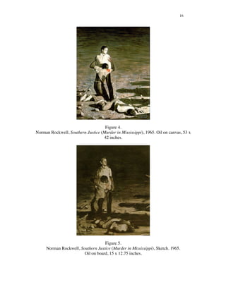 16
Figure 4.
Norman Rockwell, Southern Justice (Murder in Mississippi), 1965. Oil on canvas, 53 x
42 inches.
Figure 5.
Norman Rockwell, Southern Justice (Murder in Mississippi), Sketch. 1965.
Oil on board, 15 x 12.75 inches.
 