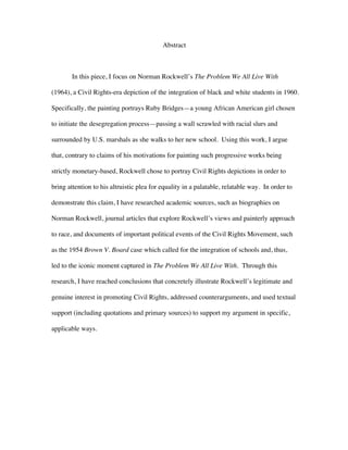  
Abstract
In this piece, I focus on Norman Rockwell’s The Problem We All Live With
(1964), a Civil Rights-era depiction of the integration of black and white students in 1960.
Specifically, the painting portrays Ruby Bridges—a young African American girl chosen
to initiate the desegregation process—passing a wall scrawled with racial slurs and
surrounded by U.S. marshals as she walks to her new school. Using this work, I argue
that, contrary to claims of his motivations for painting such progressive works being
strictly monetary-based, Rockwell chose to portray Civil Rights depictions in order to
bring attention to his altruistic plea for equality in a palatable, relatable way. In order to
demonstrate this claim, I have researched academic sources, such as biographies on
Norman Rockwell, journal articles that explore Rockwell’s views and painterly approach
to race, and documents of important political events of the Civil Rights Movement, such
as the 1954 Brown V. Board case which called for the integration of schools and, thus,
led to the iconic moment captured in The Problem We All Live With. Through this
research, I have reached conclusions that concretely illustrate Rockwell’s legitimate and
genuine interest in promoting Civil Rights, addressed counterarguments, and used textual
support (including quotations and primary sources) to support my argument in specific,
applicable ways.
 