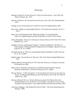 21
Bibliography
Buechner, Thomas S. Norman Rockwell: A Sixty-Year Retrospective. New York, NY:
Harry N Abrams, Inc., 1972.
Buechner, Thomas S. The Norman Rockwell Treasury. New York, NY: Galahad Books,
1979.
Claridge, Laura. Norman Rockwell: A Life New York, NY: Random House, 2001.
Doss, Erika. "Makes me Laugh, Makes Me Cry." The Smithsonian Institution. 25. no. 3
(2011).
Doyle, Jack. The Pop History Dig, "Rockwell and Race." Last modified 2011.
http://www.pophistorydig.com/?tag=“the-problem-we-all-live-with”-history.
Finch, Christopher. 102 Favorite Paintings by Norman Rockwell. New York, NY: Crown
Publishers, Inc., 1978.
Gallagher, Victoria, and Kenneth S. Zagacki. "Visibility and Rhetoric: The Power of
Visual Images in Norman Rockwell’s Depictions of Civil Rights." Quarterly Journal
of Speech. 91. no. 2 (2005).
Greenhill, Jennifer A. "The View from Outside: Rockwell and Race in 1950" American
Art. 21. no. 2 (2007).
Guptill, Arthur. Norman Rockwell: Illustrator. New York: Watson-Guptill Publications,
1972.
Halpern, Richard. Norman Rockwell: The Underside of Innocence. Chicago: University
of Chicago Press, 2006.
Herbst, Susan. "Illustrator, American Icon, and Public Opinion Theorist: Norman
Rockwell in Democracy." Political Communication. 21. (2004).
Hoving, Thomas. ‘‘A New Viewpoint,’’ in Norman Rockwell: Pictures for the American
People, ed. Maureen Hart Hennessey and Anne Knutson. New York, NY: Harry N.
Abrams, Inc., 1999.
Klarman, Michael J. Brown V. Board of Education and the Civil Rights Movement:
Abridged Edition of "From Jim Crow to Civil Rights: The Supreme Court and the
Struggle for Racial Equality". Cary, North Carolina: Oxford University Press, 2007.
Laird, Ken. Hubpages, "The Problem We All Live With" - The Truth About Rockwell's
Painting." 2009.
 