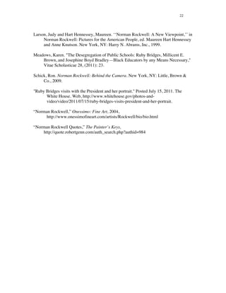 22
Larson, Judy and Hart Hennessey, Maureen. ‘‘Norman Rockwell: A New Viewpoint,’’ in
Norman Rockwell: Pictures for the American People, ed. Maureen Hart Hennessey
and Anne Knutson. New York, NY: Harry N. Abrams, Inc., 1999.
Meadows, Karen. "The Desegregation of Public Schools: Ruby Bridges, Millicent E.
Brown, and Josephine Boyd Bradley—Black Educators by any Means Necessary,"
Vitae Scholasticae 28, (2011): 23.
Schick, Ron. Norman Rockwell: Behind the Camera. New York, NY: Little, Brown &
Co., 2009.
"Ruby Bridges visits with the President and her portrait." Posted July 15, 2011. The
White House. Web, http://www.whitehouse.gov/photos-and-
video/video/2011/07/15/ruby-bridges-visits-president-and-her-portrait.
“Norman Rockwell,” Onessimo: Fine Art, 2004,
http://www.onessimofineart.com/artists/Rockwell/bio/bio.html
“Norman Rockwell Quotes,” The Painter’s Keys,
http://quote.robertgenn.com/auth_search.php?authid=984
 