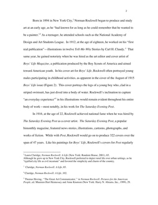 2
Born in 1894 in New York City,2
Norman Rockwell began to produce and study
art at an early age, as he “had known for as long as he could remember that he wanted to
be a painter.”3
As a teenager, he attended schools such as the National Academy of
Design and Art Students League. In 1912, at the age of eighteen, he worked on his “first
real publication”—illustrations in twelve Tell-Me-Why Stories by Carl H. Claudy.4
That
same year, he gained notoriety when he was hired as the art editor and cover artist of
Boys’ Life Magazine, a publication produced by the Boy Scouts of America and aimed
toward American youth. In his cover art for Boys’ Life, Rockwell often portrayed young
males participating in childhood activities, as apparent in the cover of the August of 1915
Boys’ Life issue (Figure 2). This cover portrays the legs of a young boy who, clad in a
striped swimsuit, has just dived into a body of water. Rockwell’s inclination to capture
“an everyday experience”5
in his illustrations would remain evident throughout his entire
body of work—most notably, in his work for The Saturday Evening Post.
In 1916, at the age of 22, Rockwell achieved national fame when he was hired by
The Saturday Evening Post as a cover artist. The Saturday Evening Post, a popular
bimonthly magazine, featured news stories, illustrations, cartoons, photographs, and
works of fiction. While with Post, Rockwell would go on to produce 322 covers over the
span of 47 years. Like his paintings for Boys’ Life, Rockwell’s covers for Post regularly
	
  	
  	
  	
  	
  	
  	
  	
  	
  	
  	
  	
  	
  	
  	
  	
  	
  	
  	
  	
  	
  	
  	
  	
  	
  	
  	
  	
  	
  	
  	
  	
  	
  	
  	
  	
  	
  	
  	
  	
  	
  	
  	
  	
  	
  	
  	
  	
  	
  	
  	
  	
  	
  	
  	
  	
  
2
Laura Claridge, Norman Rockwell: A Life (New York: Random House, 2001), 65.
Although he grew up in New York City, Rockwell preferred to depict rural life over urban settings, as he
“typified city life as evil incarnate” and favored the simplicity and charm of the country.
3
Claridge, Norman Rockwell: A Life, 85.
4
Claridge, Norman Rockwell: A Life, 102.
5
Thomas Hoving, ‘‘The Great Art Communicator,’’ in Norman Rockwell: Pictures for the American
People, ed. Maureen Hart Hennessey and Anne Knutson (New York: Harry N. Abrams, Inc., 1999), 29.
 