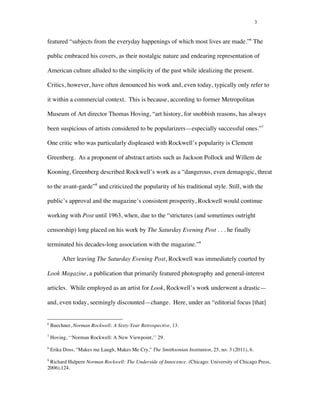 3
featured “subjects from the everyday happenings of which most lives are made.”6
The
public embraced his covers, as their nostalgic nature and endearing representation of
American culture alluded to the simplicity of the past while idealizing the present.
Critics, however, have often denounced his work and, even today, typically only refer to
it within a commercial context. This is because, according to former Metropolitan
Museum of Art director Thomas Hoving, “art history, for snobbish reasons, has always
been suspicious of artists considered to be popularizers—especially successful ones.”7
One critic who was particularly displeased with Rockwell’s popularity is Clement
Greenberg. As a proponent of abstract artists such as Jackson Pollock and Willem de
Kooning, Greenberg described Rockwell’s work as a “dangerous, even demagogic, threat
to the avant-garde”8
and criticized the popularity of his traditional style. Still, with the
public’s approval and the magazine’s consistent prosperity, Rockwell would continue
working with Post until 1963, when, due to the “strictures (and sometimes outright
censorship) long placed on his work by The Saturday Evening Post . . . he finally
terminated his decades-long association with the magazine.”9
After leaving The Saturday Evening Post, Rockwell was immediately courted by
Look Magazine, a publication that primarily featured photography and general-interest
articles. While employed as an artist for Look, Rockwell’s work underwent a drastic—
and, even today, seemingly discounted—change. Here, under an “editorial focus [that]
	
  	
  	
  	
  	
  	
  	
  	
  	
  	
  	
  	
  	
  	
  	
  	
  	
  	
  	
  	
  	
  	
  	
  	
  	
  	
  	
  	
  	
  	
  	
  	
  	
  	
  	
  	
  	
  	
  	
  	
  	
  	
  	
  	
  	
  	
  	
  	
  	
  	
  	
  	
  	
  	
  	
  	
  
6
Buechner, Norman Rockwell: A Sixty-Year Retrospective, 13.
7
Hoving, ‘‘Norman Rockwell: A New Viewpoint,’’ 29.
8
Erika Doss, "Makes me Laugh, Makes Me Cry," The Smithsonian Institution, 25, no. 3 (2011), 6.
9
Richard Halpern Norman Rockwell: The Underside of Innocence. (Chicago: University of Chicago Press,
2006),124.
 