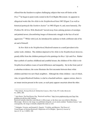 4
offered him the freedom to explore challenging subjects that were off-limits at the
Post,”10
he began to paint works rooted in the Civil Rights Movement. As apparent in
allegorical works like New Kids in the Neighborhood from 1967 (Figure 3) as well as
historical portrayals like Southern Justice11
in 1965 (Figure 4), and, most famously, The
Problem We All Live With, Rockwell “moved away from calming pictures of nostalgia
and painted newer, discomforting images of democratic struggle in the face of racial
aggression.”12
While with Look, he introduced his audience to both a different side of his
art and of himself.
In New Kids in the Neighborhood, Rockwell returns to a motif prevalent in his
earlier work: children. The children depicted in New Kids in the Neighborhood, however,
greatly differ from the children portrayed in his paintings for Boys’ Life and Post. Rather
than symbols of carefree childhood and youthful leisure, the children of New Kids in the
Neighborhood address issues of racial differences and inequality. Set in the front yard of
a suburban residence, the scene illustrates the first encounter between three white
children and their two new black neighbors. Although the white children—one of which,
who, in typical Rockwell fashion, is clad in a baseball uniform—appear curious, there is
an innate tension present in the scene, as each party appears uncertain about the other.
	
  	
  	
  	
  	
  	
  	
  	
  	
  	
  	
  	
  	
  	
  	
  	
  	
  	
  	
  	
  	
  	
  	
  	
  	
  	
  	
  	
  	
  	
  	
  	
  	
  	
  	
  	
  	
  	
  	
  	
  	
  	
  	
  	
  	
  	
  	
  	
  	
  	
  	
  	
  	
  	
  	
  	
  
10
Ron Schick, Norman Rockwell: Behind the Camera, (New York, NY: Little, Brown &
Co. 2009), 200.
11
Jack Doyle, The Pop History Dig, "Rockwell and Race," http://www.pophistorydig.com/?tag=“the-
problem-we-all-live-with”-history.
Rockwell initially titled this work Murder in Mississippi, as the three men were killed in Meridian,
Mississippi. However, the image was published alongside a Look article entitled, “Southern Justice,” and,
consequently, the image eventually adopted this name as well.
12
Gallagher, Victoria, and Kenneth S. Zagacki. "Visibility and Rhetoric: The Power of
Visual Images in Norman Rockwell’s Depictions of Civil Rights." Quarterly Journal of
Speech. 91. no. 2 (2005): 180.
 