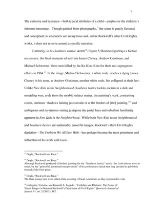 5
The curiosity and hesitance—both typical attributes of a child—emphasize the children’s
inherent innocence. Though painted from photographs,13
the scene is purely fictional
and conceptual; its characters are anonymous and, unlike Rockwell’s other Civil Rights
works, it does not revolve around a specific narrative.
Contrarily, in his Southern Justice sketch14
(Figure 5) Rockwell portrays a factual
occurrence: the final moments of activists James Cheney, Andrew Goodman, and
Michael Schwerner, three men killed by the Ku Klux Klan for their anti-segregation
efforts in 1964.15
In the image, Michael Schwerner, a white male, cradles a dying James
Cheney in his arms, as Andrew Goodman, another white male, lies collapsed at their feet.
Unlike New Kids in the Neighborhood, Southern Justice tackles racism in a dark and
unsettling way; aside from the morbid subject matter, the painting’s stark, contrasting
colors, ominous “shadows lurking just outside or at the borders of [the] painting,”16
and
ambiguous and mysterious setting juxtapose the pastel hues and suburban familiarity
apparent in New Kids in the Neighborhood. While both New Kids in the Neighborhood
and Southern Justice are undeniably powerful images, Rockwell’s third Civil Rights
depiction—The Problem We All Live With—has perhaps become the most prominent and
influential of his work with Look.
	
  	
  	
  	
  	
  	
  	
  	
  	
  	
  	
  	
  	
  	
  	
  	
  	
  	
  	
  	
  	
  	
  	
  	
  	
  	
  	
  	
  	
  	
  	
  	
  	
  	
  	
  	
  	
  	
  	
  	
  	
  	
  	
  	
  	
  	
  	
  	
  	
  	
  	
  	
  	
  	
  	
  	
  
13
Doyle, "Rockwell and Race."
14
Doyle, “Rockwell and Race.”
Although Rockwell produced a finished painting for the “Southern Justice” article, the Look editors were so
struck by the “powerful, emotional interpretation” of his preliminary sketch that they decided to publish it
instead of the final piece.
15
Doyle, “Rockwell and Race.”
The three young men were killed while assisting African Americans as they registered to vote.
16
Gallagher, Victoria, and Kenneth S. Zagacki. "Visibility and Rhetoric: The Power of
Visual Images in Norman Rockwell’s Depictions of Civil Rights." Quarterly Journal of
Speech. 91. no. 2 (2005): 182.
 