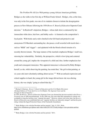6
The Problem We All Live With portrays young African American girl Ruby
Bridges as she walks to her first day at William Frantz School. Bridges, who, at the time,
was only in the first grade, was one of six students chosen to initiate the desegregation
process in New Orleans following the 1954 Brown V. Board of Education Supreme Court
decision.17
In Rockwell’s depiction, Bridges—whose dark skin is contrasted by her
immaculate white dress, hair bow, and bobby socks—is featured as the composition’s
focal point. With books and a ruler clutched in her left hand and protective and
anonymous US Marshals surrounding her, she passes a wall scrawled with racial slurs—
such as “KKK” and “nigger”—and splattered with the blood-colored remains of a
recently thrown tomato. The large statures of the marshals emphasize Bridges’ small size,
stressing her vulnerability. Similarly, the perspective, which is low-lying and centered
around the young girl, implies the viewpoint of a child and, thus, further emphasizes her
youth and consequent innocence. This apparent innocence is discussed by Ruby Bridges
herself, as she, while observing the painting, has noted that, “the girl in that painting, at
six years old, knew absolutely nothing about racism.”18
With an unfazed expression and
school supplies in hand, the young girl in the image did not know she was altering
history; she was simply “going to school that day.”19
	
  	
  	
  	
  	
  	
  	
  	
  	
  	
  	
  	
  	
  	
  	
  	
  	
  	
  	
  	
  	
  	
  	
  	
  	
  	
  	
  	
  	
  	
  	
  	
  	
  	
  	
  	
  	
  	
  	
  	
  	
  	
  	
  	
  	
  	
  	
  	
  	
  	
  	
  	
  	
  	
  	
  	
  
17
Michael J. Klarman, Brown V. Board of Education and the Civil Rights Movement:
Abridged Edition of "From Jim Crow to Civil Rights: The Supreme Court and the
Struggle for Racial Equality.”
In 1954, the Brown v. Board of Education Supreme Court case deemed the decision reached in the Plessy v.
Ferguson case of 1896 unconstitutional. In the 1896 case, the court ruled that segregation in schools was
acceptable as long the facilities were “separate but equal.” However, almost sixty years later, the Brown v.
Board of Education case established that such “separate facilities are inherently unequal” and that the prior
ruling violated the Equal Protection Clause of the Fourteenth Amendment.
18
"Ruby Bridges visits with the President and her portrait," July 15, 2011, Web,
http://www.whitehouse.gov/photos-and-video/video/2011/07/15/ruby-bridges-visits-president-and-her-
portrait
19
"Ruby Bridges visits with the President and her portrait,” 2011.
 
