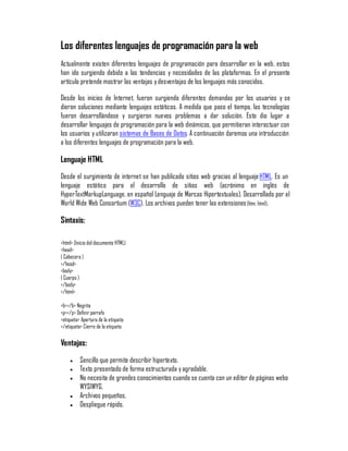 Los diferentes lenguajes de programación para la web
Actualmente existen diferentes lenguajes de programación para desarrollar en la web, estos
han ido surgiendo debido a las tendencias y necesidades de las plataformas. En el presente
artículo pretende mostrar las ventajas y desventajas de los lenguajes más conocidos.

Desde los inicios de Internet, fueron surgiendo diferentes demandas por los usuarios y se
dieron soluciones mediante lenguajes estáticos. A medida que paso el tiempo, las tecnologías
fueron desarrollándose y surgieron nuevos problemas a dar solución. Esto dio lugar a
desarrollar lenguajes de programación para la web dinámicos, que permitieran interactuar con
los usuarios y utilizaran sistemas de Bases de Datos. A continuación daremos una introducción
a los diferentes lenguajes de programación para la web.

Lenguaje HTML
Desde el surgimiento de internet se han publicado sitios web gracias al lenguaje HTML. Es un
lenguaje estático para el desarrollo de sitios web (acrónimo en inglés de
HyperTextMarkupLanguage, en español Lenguaje de Marcas Hipertextuales). Desarrollado por el
World Wide Web Consortium (W3C). Los archivos pueden tener las extensiones (htm, html) .

Sintaxis:

<html> (Inicio del documento HTML)
<head>
( Cabecera )
</head>
<body>
( Cuerpo )
</body>
</html>

<b></b> Negrita
<p></p> Definir parrafo
<etiqueta> Apertura de la etiqueta
</etiqueta> Cierre de la etiqueta

Ventajas:
     y    Sencillo que permite describir hipertexto.
     y    Texto presentado de forma estructurada y agradable.
     y    No necesita de grandes conocimientos cuando se cuenta con un editor de páginas webo
          WYSIWYG.
     y    Archivos pequeños.
     y    Despliegue rápido.
 