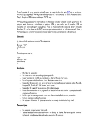 Es un lenguaje de programación utilizado para la creación de sitio web. PHP es un acrónimo
recursivo que significa ´PHP Hypertext Pre-processorµ, (inicialmente se llamó Personal Home
Page). Surgió en 1995, desarrollado por PHP Group.

PHP es un lenguaje de script interpretado en el lado del servidor utilizado para la generación de
páginas web dinámicas, embebidas en páginas HTML y ejecutadas en el servidor. PHP no
necesita ser compilado para ejecutarse. Para su funcionamiento necesita tener instalado
Apache o IIS con las librerías de PHP. La mayor parte de su sintaxis ha sido tomada de C, Java y
Perl con algunas características específicas. Los archivos cuentan con la extensión (php).

Sintaxis:
La sintaxis utilizada para incorporar código PHP es la siguiente:
<?
$mensaje = ´Holaµ;
echo $mensaje;
?>

También puede usarse:
<?php
$mensaje = ´Holaµ;
echo $mensaje;
?>

Ventajas:
     y    Muy fácil de aprender.
     y    Se caracteriza por ser un lenguaje muy rápido.
     y    Soporta en cierta medida la orientación a objeto. Clases y herencia.
     y    Es un lenguaje multiplataforma: Linux, Windows, entre otros.
     y    Capacidad de conexión con la mayoría de los manejadores de base de datos: MysSQL,
          PostgreSQL, Oracle, MS SQL Server, entre otras.
     y    Capacidad de expandir su potencial utilizando módulos.
     y    Posee documentación en su página oficial la cual incluye descripción y ejemplos de cada
          una de sus funciones.
     y    Es libre, por lo que se presenta como una alternativa de fácil acceso para todos.
     y    Incluye gran cantidad de funciones.
     y    No requiere definición de tipos de variables ni manejo detallado del bajo nivel.

Desventajas:
     y    Se necesita instalar un servidor web.
     y    Todo el trabajo lo realiza el servidor y no delega al cliente. Por tanto puede ser más
          ineficiente a medida que las solicitudes aumenten de número.
 