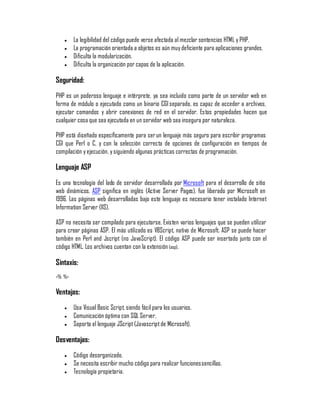 y    La legibilidad del código puede verse afectada al mezclar sentencias HTML y PHP.
   y    La programación orientada a objetos es aún muy deficiente para aplicaciones grandes.
   y    Dificulta la modularización.
   y    Dificulta la organización por capas de la aplicación.

Seguridad:
PHP es un poderoso lenguaje e intérprete, ya sea incluido como parte de un servidor web en
forma de módulo o ejecutado como un binario CGI separado, es capaz de acceder a archivos,
ejecutar comandos y abrir conexiones de red en el servidor. Estas propiedades hacen que
cualquier cosa que sea ejecutada en un servidor web sea insegura por naturaleza.

PHP está diseñado específicamente para ser un lenguaje más seguro para escribir programas
CGI que Perl o C, y con la selección correcta de opciones de configuración en tiempos de
compilación y ejecución, y siguiendo algunas prácticas correctas de programación.

Lenguaje ASP
Es una tecnología del lado de servidor desarrollada por Microsoft para el desarrollo de sitio
web dinámicos. ASP significa en inglés (Active Server Pages), fue liberado por Microsoft en
1996. Las páginas web desarrolladas bajo este lenguaje es necesario tener instalado Internet
Information Server (IIS).

ASP no necesita ser compilado para ejecutarse. Existen varios lenguajes que se pueden utilizar
para crear páginas ASP. El más utilizado es VBScript, nativo de Microsoft. ASP se puede hacer
también en Perl and Jscript (no JavaScript). El código ASP puede ser insertado junto con el
código HTML. Los archivos cuentan con la extensión (asp).

Sintaxis:
<% %>

Ventajas:
   y    Usa Visual Basic Script, siendo fácil para los usuarios.
   y    Comunicación óptima con SQL Server.
   y    Soporta el lenguaje JScript (Javascript de Microsoft).

Desventajas:
   y    Código desorganizado.
   y    Se necesita escribir mucho código para realizar funciones sencillas.
   y    Tecnología propietaria.
 