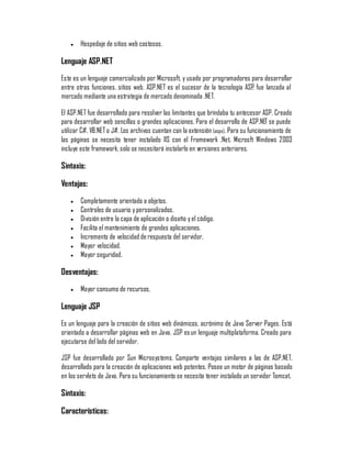 y   Hospedaje de sitios web costosos.

Lenguaje ASP.NET
Este es un lenguaje comercializado por Microsoft, y usado por programadores para desarrollar
entre otras funciones, sitios web. ASP.NET es el sucesor de la tecnología ASP, fue lanzada al
mercado mediante una estrategia de mercado denominada .NET.

El ASP.NET fue desarrollado para resolver las limitantes que brindaba tu antecesor ASP. Creado
para desarrollar web sencillas o grandes aplicaciones. Para el desarrollo de ASP.NET se puede
utilizar C#, VB.NET o J#. Los archivos cuentan con la extensión (aspx). Para su funcionamiento de
las páginas se necesita tener instalado IIS con el Framework .Net. Microsft Windows 2003
incluye este framework, solo se necesitará instalarlo en versiones anteriores.

Sintaxis:

Ventajas:
    y   Completamente orientado a objetos.
    y   Controles de usuario y personalizados.
    y   División entre la capa de aplicación o diseño y el código.
    y   Facilita el mantenimiento de grandes aplicaciones.
    y   Incremento de velocidad de respuesta del servidor.
    y   Mayor velocidad.
    y   Mayor seguridad.

Desventajas:
    y   Mayor consumo de recursos.

Lenguaje JSP
Es un lenguaje para la creación de sitios web dinámicos, acrónimo de Java Server Pages. Está
orientado a desarrollar páginas web en Java. JSP es un lenguaje multiplataforma. Creado para
ejecutarse del lado del servidor.

JSP fue desarrollado por Sun Microsystems. Comparte ventajas similares a las de ASP.NET,
desarrollado para la creación de aplicaciones web potentes. Posee un motor de páginas basado
en los servlets de Java. Para su funcionamiento se necesita tener instalado un servidor Tomcat.

Sintaxis:

Características:
 