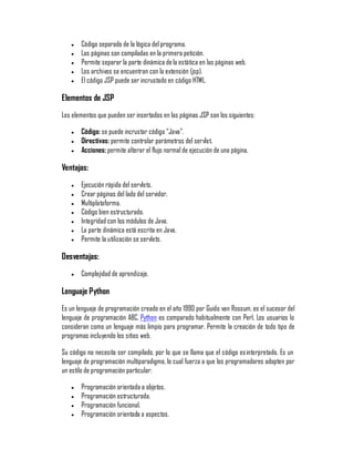 y   Código separado de la lógica del programa.
   y   Las páginas son compiladas en la primera petición.
   y   Permite separar la parte dinámica de la estática en las páginas web.
   y   Los archivos se encuentran con la extensión (jsp).
   y   El código JSP puede ser incrustado en código HTML.

Elementos de JSP
Los elementos que pueden ser insertados en las páginas JSP son los siguientes:

   y   Código: se puede incrustar código ´Javaµ.
   y   Directivas: permite controlar parámetros del servlet.
   y   Acciones: permite alterar el flujo normal de ejecución de una página.

Ventajas:
   y   Ejecución rápida del servlets.
   y   Crear páginas del lado del servidor.
   y   Multiplataforma.
   y   Código bien estructurado.
   y   Integridad con los módulos de Java.
   y   La parte dinámica está escrita en Java.
   y   Permite la utilización se servlets.

Desventajas:
   y   Complejidad de aprendizaje.

Lenguaje Python
Es un lenguaje de programación creado en el año 1990 por Guido van Rossum, es el sucesor del
lenguaje de programación ABC. Python es comparado habitualmente con Perl. Los usuarios lo
consideran como un lenguaje más limpio para programar. Permite la creación de todo tipo de
programas incluyendo los sitios web.

Su código no necesita ser compilado, por lo que se llama que el código es interpretado. Es un
lenguaje de programación multiparadigma, lo cual fuerza a que los programadores adopten por
un estilo de programación particular:

   y   Programación orientada a objetos.
   y   Programación estructurada.
   y   Programación funcional.
   y   Programación orientada a aspectos.
 