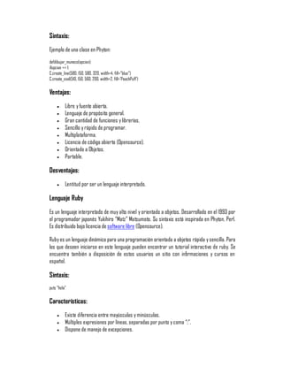 Sintaxis:
Ejemplo de una clase en Phyton:
defdibujar_muneco(opcion):
ifopcion == 1:
C.create_line(580, 150, 580, 320, width=4, fill="blue")
C.create_oval(510, 150, 560, 200, width=2, fill='PeachPuff')

Ventajas:
     y    Libre y fuente abierta.
     y    Lenguaje de propósito general.
     y    Gran cantidad de funciones y librerías.
     y    Sencillo y rápido de programar.
     y    Multiplataforma.
     y    Licencia de código abierto (Opensource).
     y    Orientado a Objetos.
     y    Portable.

Desventajas:
     y    Lentitud por ser un lenguaje interpretado.

Lenguaje Ruby
Es un lenguaje interpretado de muy alto nivel y orientado a objetos. Desarrollado en el 1993 por
el programador japonés Yukihiro ´Matzµ Matsumoto. Su sintaxis está inspirada en Phyton, Perl.
Es distribuido bajo licencia de software libre (Opensource).

Ruby es un lenguaje dinámico para una programación orientada a objetos rápida y sencilla. Para
los que deseen iniciarse en este lenguaje pueden encontrar un tutorial interactivo de ruby. Se
encuentra también a disposición de estos usuarios un sitio con inf rmaciones y cursos en
                                                                    o
español.

Sintaxis:
puts "hola"

Características:
     y    Existe diferencia entre mayúsculas y minúsculas.
     y    Múltiples expresiones por líneas, separadas por punto y coma ´;µ.
     y    Dispone de manejo de excepciones.
 