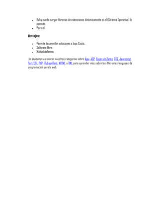 y   Ruby puede cargar librerías de extensiones dinámicamente si el (Sistema Operativo) lo
       permite.
   y   Portátil.

Ventajas:
   y   Permite desarrollar soluciones a bajo Costo.
   y   Software libre.
   y   Multiplataforma.

Los invitamos a conocer nuestras categorías sobre: Ajax, ASP, Bases de Datos, CSS, Javascript,
Perl/CGI, PHP, RubyonRails, XHTML y XML para aprender más sobre los diferentes lenguajes de
programación para la web.
 