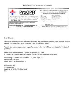 Quality Training: When you want it, where you want it.
ProCPR
®
a ProTrainings.com company
This card certifies that the individual has successfully completed
the National Cognitive Evaluation in accordance with ProTrainings
Curriculum and the American Heart Association® guidelines
has completed Adult/Child/Infant CPR & AED Certification
for Health Care Provider (BLS)
Date Issued: Renew By:
Certificate #
This Certification includes the following objectives and is
consistent with national consensus 2010 ECC/ILCOR
and American Heart Association® Guidelines.
- AED
- 2 Person CPR
- Bag Valve Mask
- Bleeding Control
- Adult, Child, Infant CPR (Health Care Provider)
- Choking, Conscious and Unconscious
- Shock Management
- Heart Attack and Stroke
- Breathing Emergency
- Universal Precautions
Instructor: ROY W. SHAW
888-228-3911 www.procpr.org support@protrainings.com
BRIANNA LONG
28 Jul 2015 28 Jul 2017
143813055377298
Dear Brianna,
Above you will find your ProCPR certification card. You may also access this page at a later time by
logging into www.procpr.org and clicking the Print Certificate button.
You will also receive a permanent copy of your card in the mail 5-7 business days after the date of
purchase.
Below is the mailing address to which we will mail your card.
If there are any problems with any part of this card or address please let us know
ProTrainings Customer Solutions Mon - Fri, 9am - 8pm EST
Phone: 888-228-3911
Email: support@protrainings.com
BRIANNA LONG
21 DALLAS LN
SINKING SPRING, PA 19608-9392
US
 