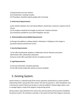 (i).Ergonomically and clear interface
(ii).It should help in avoiding mistakes.
(iii).The product should be made by people with no training.
3. Performance Requirements:-
(i).Any interface between User and Library Software should have a maximum response time of
10 secs
(ii).The response should be fast enough to avoid users’ response collisions.
(iii).It should be available for use at 24x7 throughout the year.
4. Maintainability and portability Requirements:-
(i).Changes like addition or editing student’s information in Database or the change in
password should be verified time to time.
5. Security Requirements:-
(i).The LMS should provide databases’ modification only for librarians and system
administrator after authorization procedures.
(ii).Access to the LMS is permitted only for all students and staff.
6. Legal Requirements:-
(i). Personal information should be protected.
(ii).The LMS should comply with quality assurance standards.
5. Existing System:
System Analysis is a detailed study of the various operations performed by a systemand their
relationships within and outside of the system. Here the key question is- what all problems exist
in the present system? What must be done to solve the problem? Analysis begins when a user
or manager begins a study of the program using existing system.
During analysis, data collected on the various files, decision points and transactions handled by
the present system. The commonly used tools in the systemare Data Flow Diagram, interviews,
 