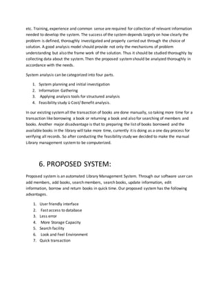 etc. Training, experience and common sense are required for collection of relevant information
needed to develop the system. The success of the system depends largely on how clearly the
problem is defined, thoroughly investigated and properly carried out through the choice of
solution. A good analysis model should provide not only the mechanisms of problem
understanding but also the frame work of the solution. Thus it should be studied thoroughly by
collecting data about the system. Then the proposed systemshould be analyzed thoroughly in
accordance with the needs.
System analysis can be categorized into four parts.
1. System planning and initial investigation
2. Information Gathering
3. Applying analysis tools for structured analysis
4. Feasibility study ü Cost/ Benefit analysis.
In our existing systemall the transaction of books are done manually, so taking more time for a
transaction like borrowing a book or returning a book and also for searching of members and
books. Another major disadvantage is that to preparing the list of books borrowed and the
available books in the library will take more time, currently it is doing as a one day process for
verifying all records. So after conducting the feasibility study we decided to make the manual
Library management systemto be computerized.
6. PROPOSED SYSTEM:
Proposed system is an automated Library Management System. Through our software user can
add members, add books, search members, search books, update information, edit
information, borrow and return books in quick time. Our proposed system has the following
advantages.
1. User friendly interface
2. Fast access to database
3. Less error
4. More Storage Capacity
5. Search facility
6. Look and Feel Environment
7. Quick transaction
 