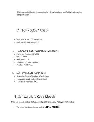 All the manual difficulties in managing the Library have been rectified by implementing
computerization.
7. TECHNOLOGY USED:
 Front End: HTML, CSS, JAVA Script
 Back End: My SQL Server, PHP
I. HARDWARE CONFIGURATION (Minimum):
 Processor: Pentium III 630MHz
 RAM : 128MB
 Hard Disk : 20GB
 Monitor : 15” Color monitor
 Key Board : 122 Keys
II. SOFTWARE CONFIGURATION:
 Operating System: Windows XP and above.
 Language: Java 2 Runtime Environment
 Database: MS Access2007.
8. Software Life Cycle Model:
There are various models like Waterfall, Spiral, Evolutionary, Prototype, 4GT models.
• The model that is used in our project is RAD model.
 