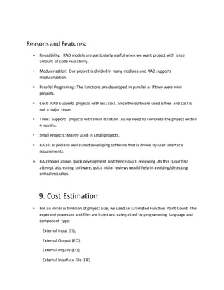Reasons and Features:
 Reusability: RAD models are particularly useful when we want project with large
amount of code reusability.
• Modularization: Our project is divided in many modules and RAD supports
modularization.
• Parallel Programing: The functions are developed in parallel as if they were mini
projects.
• Cost: RAD supports projects with less cost. Since the software used is free and cost is
not a major issue.
• Time: Supports projects with small duration. As we need to complete the project within
4 months.
• Small Projects: Mainly used in small projects.
• RAD is especially well suited developing software that is driven by user interface
requirements.
 RAD model allows quick development and hence quick reviewing. As this is our first
attempt at creating software, quick initial reviews would help in avoiding/detecting
critical mistakes.
9. Cost Estimation:
• For an initial estimation of project size, we used an Estimated Function Point Count. The
expected processes and files are listed and categorized by programming language and
component type:
External Input (EI),
External Output (EO),
External Inquiry (EQ),
External Interface File (EIF)
 