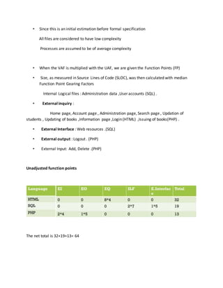 • Since this is an initial estimation before formal specification
All files are considered to have low complexity
Processes are assumed to be of average complexity
• When the VAF is multiplied with the UAF, we are given the Function Points (FP)
• Size, as measured in Source Lines of Code (SLOC), was then calculated with median
Function Point Gearing Factors
Internal Logical files : Administration data ,User accounts (SQL) .
• External inquiry :
Home page, Account page , Administration page, Search page , Updation of
students , Updating of books ,Information page ,Login (HTML) ,Issuing of books(PHP) .
• External Interface : Web resources .(SQL)
• External output : Logout . (PHP)
• External Input: Add, Delete .(PHP)
Unadjusted function points
The net total is 32+19+13= 64
 