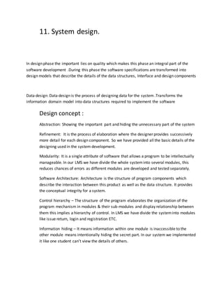11. System design.
In design phase the important lies on quality which makes this phase an integral part of the
software development .During this phase the software specifications are transformed into
design models that describe the details of the data structures, Interface and design components
Data design: Data design is the process of designing data for the system .Transforms the
information domain model into data structures required to implement the software
Design concept :
Abstraction: Showing the important part and hiding the unnecessary part of the system
Refinement: It is the process of elaboration where the designer provides successively
more detail for each design component. So we have provided all the basic details of the
designing used in the system development.
Modularity: It is a single attribute of software that allows a program to be intellectually
manageable. In our LMS we have divide the whole systeminto several modules, this
reduces chances of errors as different modules are developed and tested separately.
Software Architecture: Architecture is the structure of program components which
describe the interaction between this product as well as the data structure. It provides
the conceptual integrity for a system.
Control hierarchy – The structure of the program elaborates the organization of the
program mechanism in modules & their sub-modules and display relationship between
them this implies a hierarchy of control. In LMS we have divide the systeminto modules
like issue return, login and registration ETC.
Information hiding – It means information within one module is inaccessible to the
other module means intentionally hiding the secret part. In our system we implemented
it like one student can’t view the details of others.
 