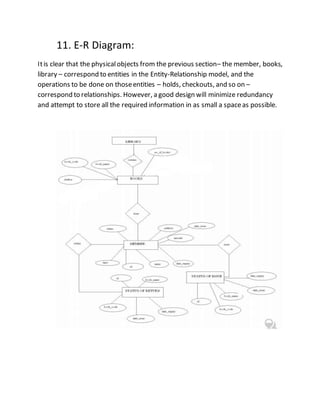 11. E-R Diagram:
Itis clear that the physicalobjects from the previous section– the member, books,
library – correspond to entities in the Entity-Relationship model, and the
operations to be done on thoseentities – holds, checkouts, and so on –
correspond to relationships. However, a good design will minimize redundancy
and attempt to store all the required information in as small a spaceas possible.
 