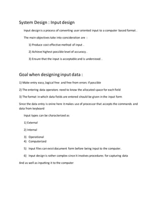 System Design : Input design
Input design is a process of converting user oriented input to a computer based format .
The main objectives take into consideration are :
1) Produce cost effective method of input .
2) Achieve highest possible level of accuracy .
3) Ensure that the input is acceptable and is understood .
Goal when designing input data :
1) Make entry easy ,logical free and free from errors if possible
2) The entering data operators need to know the allocated space for each field
3) The format in which data fields are entered should be given in the input form
Since the data entry is onine here it makes use of processor that accepts the commands and
data from keyboard
Input types can be characterized as
1) External
2) Internal
3) Operational
4) Computerized
5) Input files can exist document form before being input to the computer.
6) Input design is rather complex since it involves procedures for capturing data
And as well as inputting it to the computer
 