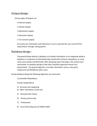 Output design :
Various types of outputs are
• External outputs
• Internal outputs
• Operational outputs
• Interactive outputs
• Turn around outputs
All screens are informative and interactive in such a way that the user can full fill his
requirements through asking queries
Database design :
The general theme behind a database is to handle information as an integrated whole.A
database is a collection of interrelated data stored with minimum redundancy to serve
many users quickly and effectively. After designing input and output, the analyst must
concentrate on database design or how data should be organized around user
requirements. The general objective is to make information access, easy quick,
inexpensive and flexible for other users.
During database design the following objectives are concerned:-
1) Controlled Redundancy
2) Data independence
3) Accurate and integrating
4) More information at low cost
5) Recovery from failure
6) Privacy and security
7) Performance
8) Ease of learning and use TABLES USED
 