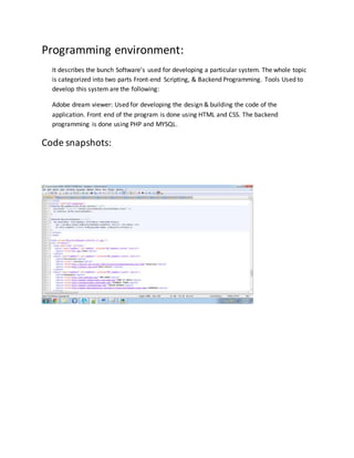 Programming environment:
It describes the bunch Software’s used for developing a particular system. The whole topic
is categorized into two parts Front-end Scripting, & Backend Programming. Tools Used to
develop this system are the following:
Adobe dream viewer: Used for developing the design & building the code of the
application. Front end of the program is done using HTML and CSS. The backend
programming is done using PHP and MYSQL.
Code snapshots:
 