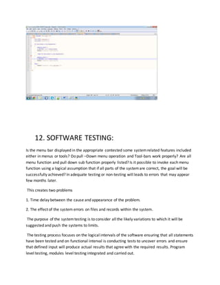 12. SOFTWARE TESTING:
Is the menu bar displayed in the appropriate contested some systemrelated features included
either in menus or tools? Do pull –Down menu operation and Tool-bars work properly? Are all
menu function and pull down sub function properly listed? Is it possible to invoke each menu
function using a logical assumption that if all parts of the systemare correct, the goal will be
successfully achieved? In adequate testing or non-testing will leads to errors that may appear
few months later.
This creates two problems
1. Time delay between the cause and appearance of the problem.
2. The effect of the system errors on files and records within the system.
The purpose of the systemtesting is to consider all the likely variations to which it will be
suggested and push the systems to limits.
The testing process focuses on the logical intervals of the software ensuring that all statements
have been tested and on functional interval is conducting tests to uncover errors and ensure
that defined input will produce actual results that agree with the required results. Program
level testing, modules level testing integrated and carried out.
 